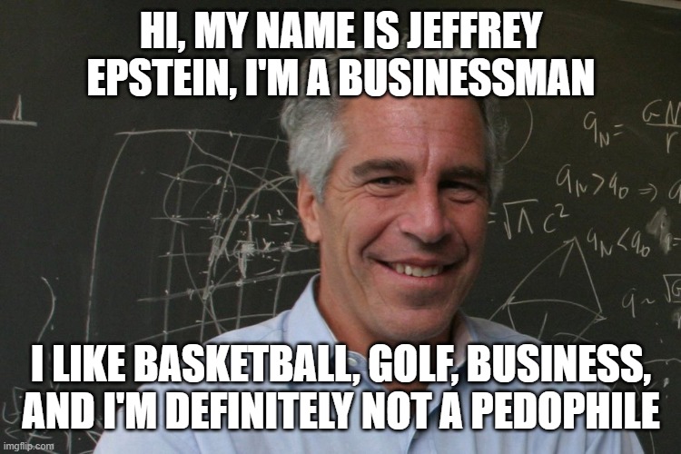 Jeffrey Epstein | HI, MY NAME IS JEFFREY EPSTEIN, I'M A BUSINESSMAN; I LIKE BASKETBALL, GOLF, BUSINESS, AND I'M DEFINITELY NOT A PEDOPHILE | image tagged in jeffrey epstein | made w/ Imgflip meme maker