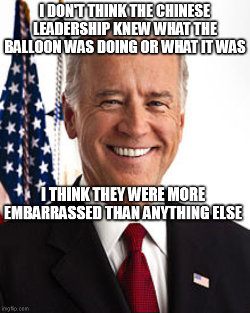 Joe Biden Meme | I DON'T THINK THE CHINESE LEADERSHIP KNEW WHAT THE BALLOON WAS DOING OR WHAT IT WAS; I THINK THEY WERE MORE EMBARRASSED THAN ANYTHING ELSE | image tagged in memes,joe biden | made w/ Imgflip meme maker