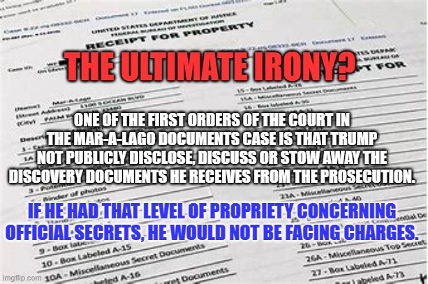 On the count of Three, everybody "Face Palm." | THE ULTIMATE IRONY? ONE OF THE FIRST ORDERS OF THE COURT IN THE MAR-A-LAGO DOCUMENTS CASE IS THAT TRUMP NOT PUBLICLY DISCLOSE, DISCUSS OR STOW AWAY THE DISCOVERY DOCUMENTS HE RECEIVES FROM THE PROSECUTION. IF HE HAD THAT LEVEL OF PROPRIETY CONCERNING OFFICIAL SECRETS, HE WOULD NOT BE FACING CHARGES. | image tagged in politics | made w/ Imgflip meme maker