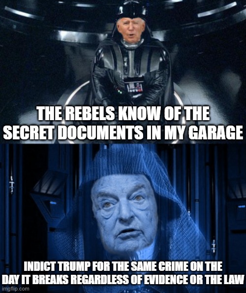 Let the Trump team come up with and pay for Joey's defense | THE REBELS KNOW OF THE SECRET DOCUMENTS IN MY GARAGE; INDICT TRUMP FOR THE SAME CRIME ON THE DAY IT BREAKS REGARDLESS OF EVIDENCE OR THE LAW | image tagged in joe vader biden and emperor soros,joe biden,government corruption,liberal hypocrisy,politics | made w/ Imgflip meme maker