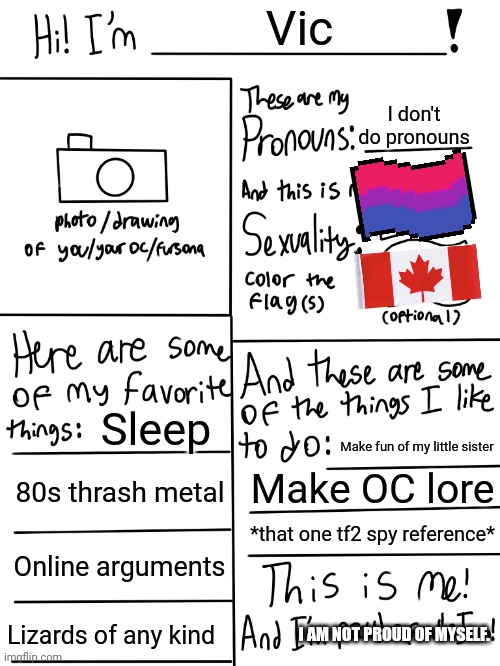 Titl | Vic; I don't do pronouns; Sleep; Make fun of my little sister; 80s thrash metal; Make OC lore; *that one tf2 spy reference*; Online arguments; Lizards of any kind; I AM NOT PROUD OF MYSELF. | image tagged in lgbtq stream account profile | made w/ Imgflip meme maker
