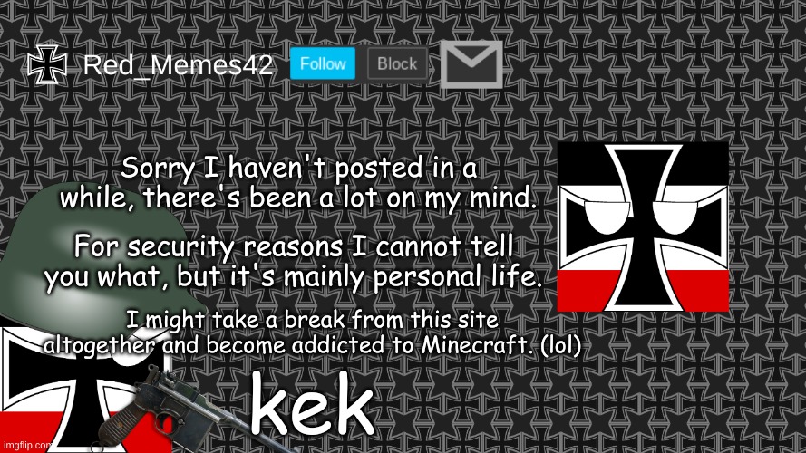 Updated Red_Memes42 Announcement Template | Sorry I haven't posted in a while, there's been a lot on my mind. For security reasons I cannot tell you what, but it's mainly personal life. I might take a break from this site altogether and become addicted to Minecraft. (lol); kek | image tagged in updated red_memes42 announcement template | made w/ Imgflip meme maker
