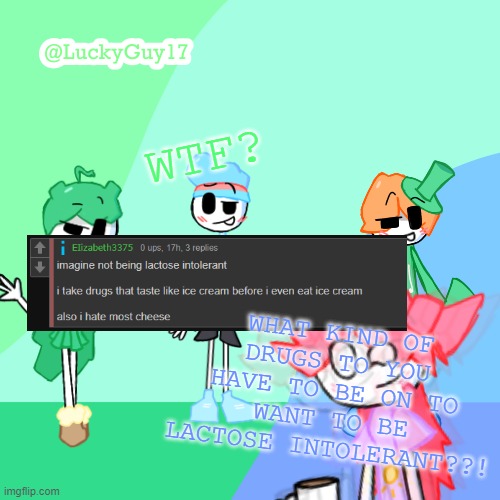 LuckyGuy17 Template | WTF? WHAT KIND OF DRUGS TO YOU HAVE TO BE ON TO WANT TO BE LACTOSE INTOLERANT??! | image tagged in luckyguy17 template | made w/ Imgflip meme maker