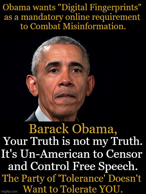 Misinformation or Inconvenient Truth? | Obama wants "Digital Fingerprints" 
as a mandatory online requirement 
to Combat Misinformation. Barack Obama, Your Truth is not my Truth. It's Un-American to Censor 

and Control Free Speech. The Party of 'Tolerance' Doesn't 
Want to Tolerate YOU. | image tagged in politics,barack obama,free speech,control,censorship,misinformation | made w/ Imgflip meme maker