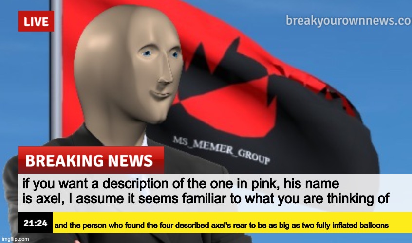 MSMG News (December 2022 edition) | if you want a description of the one in pink, his name is axel, I assume it seems familiar to what you are thinking of; and the person who found the four described axel's rear to be as big as two fully inflated balloons | image tagged in msmg news december 2022 edition | made w/ Imgflip meme maker