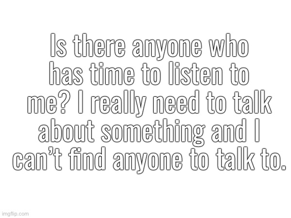 Is there anyone who has time to listen to me? I really need to talk about something and I can’t find anyone to talk to. | made w/ Imgflip meme maker