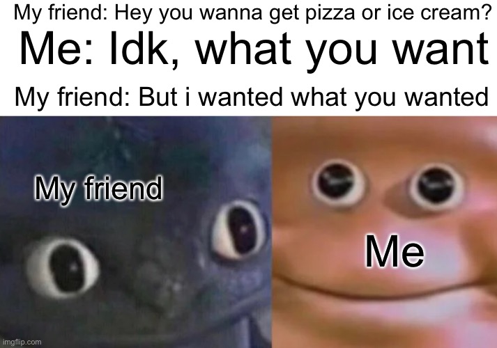 Why does this happen every time? | My friend: Hey you wanna get pizza or ice cream? Me: Idk, what you want; My friend: But i wanted what you wanted; My friend; Me | image tagged in awkward realization two faces,memes,funny,relatable,friends,true | made w/ Imgflip meme maker