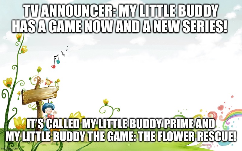 Coming right now! | TV ANNOUNCER: MY LITTLE BUDDY HAS A GAME NOW AND A NEW SERIES! IT’S CALLED MY LITTLE BUDDY PRIME AND MY LITTLE BUDDY THE GAME: THE FLOWER RESCUE! | image tagged in fairy tale spring | made w/ Imgflip meme maker
