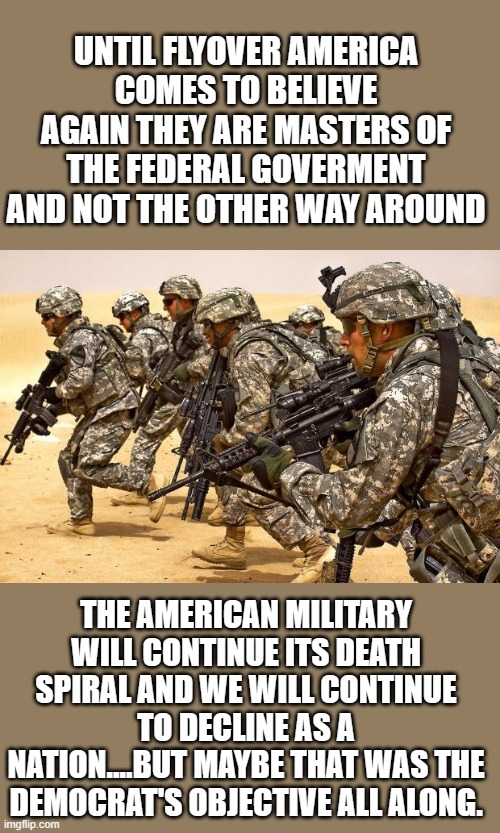 yep | UNTIL FLYOVER AMERICA COMES TO BELIEVE AGAIN THEY ARE MASTERS OF THE FEDERAL GOVERMENT AND NOT THE OTHER WAY AROUND; THE AMERICAN MILITARY WILL CONTINUE ITS DEATH SPIRAL AND WE WILL CONTINUE TO DECLINE AS A NATION....BUT MAYBE THAT WAS THE DEMOCRAT'S OBJECTIVE ALL ALONG. | image tagged in military | made w/ Imgflip meme maker