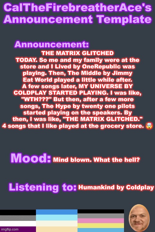 Glitch in the matrix | THE MATRIX GLITCHED TODAY. So me and my family were at the store and I Lived by OneRepublic was playing. Then, The Middle by Jimmy Eat World played a little while after. A few songs later, MY UNIVERSE BY COLDPLAY STARTED PLAYING. I was like, "WTH???" But then, after a few more songs, The Hype by twenty one pilots started playing on the speakers. By then, I was like, "THE MATRIX GLITCHED." 4 songs that I like played at the grocery store. 🤯; Mind blown. What the hell? Humankind by Coldplay | image tagged in calthefirebreatherace's lgbtq announcement temp | made w/ Imgflip meme maker