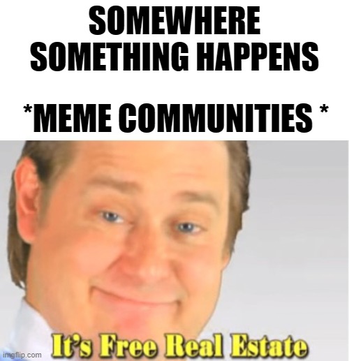 It's Free Real Estate | SOMEWHERE SOMETHING HAPPENS; *MEME COMMUNITIES * | image tagged in it's free real estate | made w/ Imgflip meme maker
