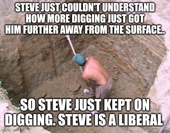 Dig a Hole | STEVE JUST COULDN'T UNDERSTAND HOW MORE DIGGING JUST GOT HIM FURTHER AWAY FROM THE SURFACE.. SO STEVE JUST KEPT ON DIGGING. STEVE IS A LIBERAL | image tagged in dig a hole | made w/ Imgflip meme maker