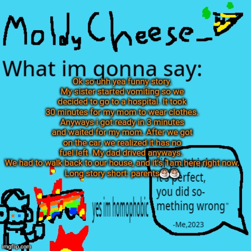 update: she vomited again while i was submitting this holy shit | Ok so uhh yea funny story.
My sister started vomiting so we decided to go to a hospital. It took 30 minutes for my mom to wear clothes. Anyways i got ready in 3 minutes and waited for my mom. After we got on the car, we realized it has no fuel left. My dad drived anyways. 
We had to walk back to our house, and it's 1am here right now.
Long story short: parents☕☕ | image tagged in moldycheese announcement template | made w/ Imgflip meme maker