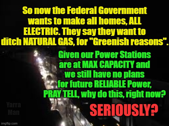 Australia's Government want to ditch NATURAL GAS. | So now the Federal Government wants to make all homes, ALL ELECTRIC. They say they want to ditch NATURAL GAS, for "Greenish reasons". Given our Power Stations are at MAX CAPACITY and we still have no plans for future RELIABLE Power, PRAY TELL, why do this, right now? SERIOUSLY? Yarra Man | image tagged in insanity,labor,progressive,greens,global warming,climate change | made w/ Imgflip meme maker