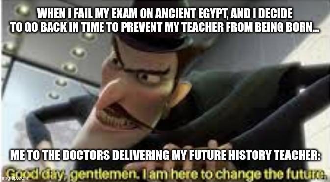 I go back in time to prevent my history exam from being failed by erasing my teacher from existence | WHEN I FAIL MY EXAM ON ANCIENT EGYPT, AND I DECIDE TO GO BACK IN TIME TO PREVENT MY TEACHER FROM BEING BORN... ME TO THE DOCTORS DELIVERING MY FUTURE HISTORY TEACHER: | image tagged in good day gentlemen i am here to change the future | made w/ Imgflip meme maker