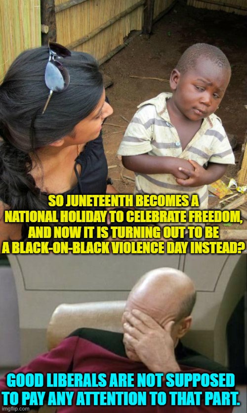 I wonder if July the 4th this year will be as violent as Juneteenth? | SO JUNETEENTH BECOMES A NATIONAL HOLIDAY TO CELEBRATE FREEDOM, AND NOW IT IS TURNING OUT TO BE A BLACK-ON-BLACK VIOLENCE DAY INSTEAD? GOOD LIBERALS ARE NOT SUPPOSED TO PAY ANY ATTENTION TO THAT PART. | image tagged in skeptical kid | made w/ Imgflip meme maker