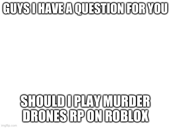 GUYS I HAVE A QUESTION FOR YOU; SHOULD I PLAY MURDER DRONES RP ON ROBLOX | image tagged in murder drones,murder drones rp | made w/ Imgflip meme maker