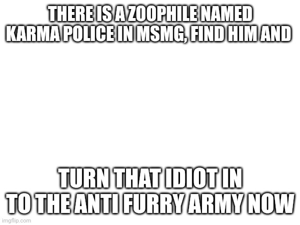 GET HIM BOIS | THERE IS A ZOOPHILE NAMED KARMA POLICE IN MSMG, FIND HIM AND; TURN THAT IDIOT IN TO THE ANTI FURRY ARMY NOW | image tagged in anti furry | made w/ Imgflip meme maker