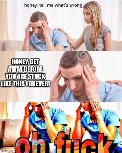 OH NO | HONEY, GET AWAY BEFORE YOU ARE STUCK LIKE THIS FOREVER! | image tagged in honey tell me what's wrong | made w/ Imgflip meme maker