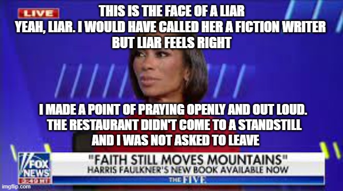 Harris Faulkner | THIS IS THE FACE OF A LIAR
YEAH, LIAR. I WOULD HAVE CALLED HER A FICTION WRITER 
BUT LIAR FEELS RIGHT; I MADE A POINT OF PRAYING OPENLY AND OUT LOUD. 
THE RESTAURANT DIDN'T COME TO A STANDSTILL
 AND I WAS NOT ASKED TO LEAVE | image tagged in fox news,harris faulkner,prayer,sean hannity,rupert murdoch | made w/ Imgflip meme maker