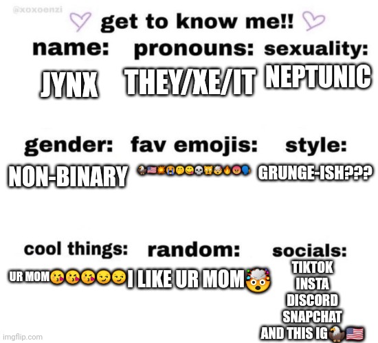 thai is me1?????? | THEY/XE/IT; NEPTUNIC; JYNX; 🦅🇺🇸💥😭🤭😋💀🙀🤯🔥😡🗣️; GRUNGE-ISH??? NON-BINARY; I LIKE UR MOM🤯; TIKTOK
INSTA
DISCORD
SNAPCHAT
AND THIS IG🦅🇺🇸; UR MOM😘😘😘😏😏 | image tagged in get to know me | made w/ Imgflip meme maker