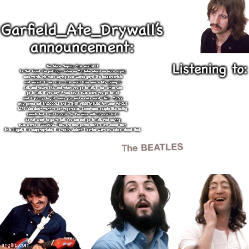 Beatles announcement template | No. More. Saying. Cuss words! It. Is. Not. Good. I'm putting a video on YouTube about no more saying cuss words. No more saying cuss words guys! It's inappropriate and violent! If you say a cuss word then you're like, going to jail, and you're like, and when you go to jail, i- ba- when you go to jail, if you say, if you say a cuss word you go to jail and if you go to jail cause you said a cuss word, then... You're only gonna eat BROCCOLI and OTHER VEGETABLES for your WHOLE LIFE. You don't want to eat vegetables. Sometimes people like eating sweets but, I eat broccoli. So, I'm okay with broccoli but I do not want to go to jail. You can not go to jail. And saying cuss words is ILLEGAL. They are now gonna make a law about that. It is illegal, it is inappropriate, it is really violent. I better warn my school about that. | image tagged in beatles announcement template | made w/ Imgflip meme maker