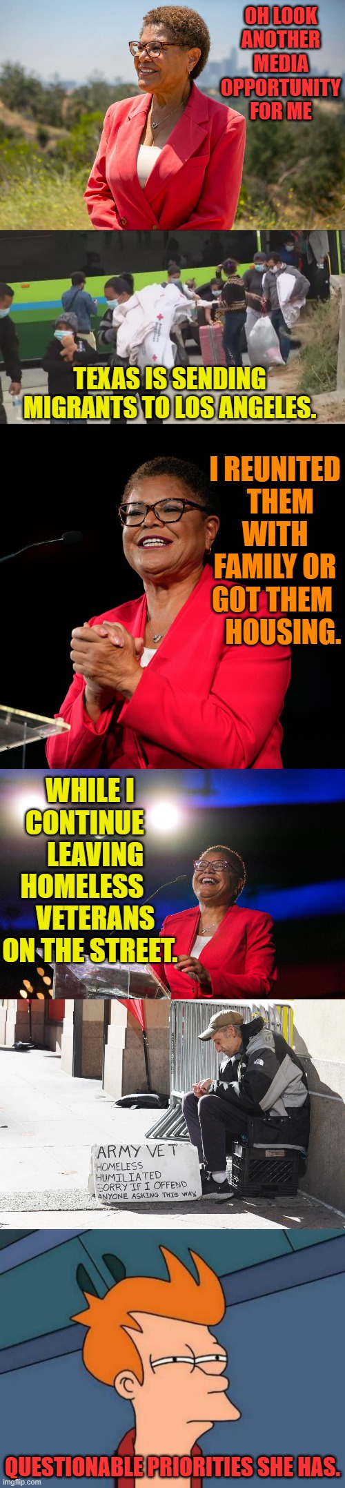 Questionable Priorities | OH LOOK ANOTHER MEDIA OPPORTUNITY FOR ME; TEXAS IS SENDING MIGRANTS TO LOS ANGELES. I REUNITED   THEM WITH FAMILY OR GOT THEM     HOUSING. WHILE I CONTINUE     LEAVING HOMELESS      VETERANS ON THE STREET. QUESTIONABLE PRIORITIES SHE HAS. | image tagged in memes,politics,help,illegal immigrants,not,veterans | made w/ Imgflip meme maker
