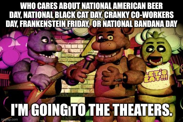 October 27, 2023. 130 days left.... | WHO CARES ABOUT NATIONAL AMERICAN BEER DAY, NATIONAL BLACK CAT DAY, CRANKY CO-WORKERS DAY, FRANKENSTEIN FRIDAY,  OR NATIONAL BANDANA DAY; I'M GOING TO THE THEATERS. | image tagged in fnaf,stay blobby | made w/ Imgflip meme maker