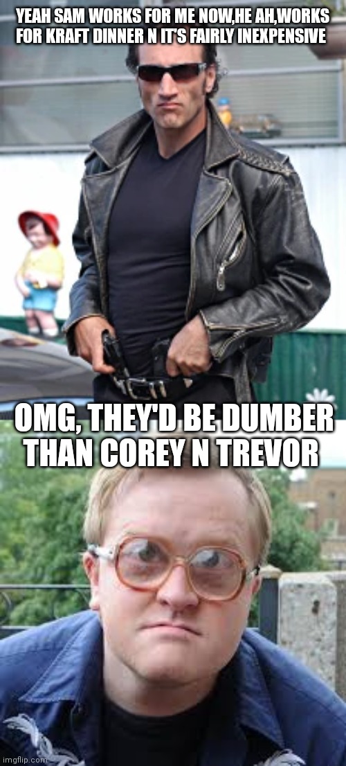YEAH SAM WORKS FOR ME NOW,HE AH,WORKS FOR KRAFT DINNER N IT'S FAIRLY INEXPENSIVE; OMG, THEY'D BE DUMBER THAN COREY N TREVOR | image tagged in cyrus trailer park boys,bubbles | made w/ Imgflip meme maker