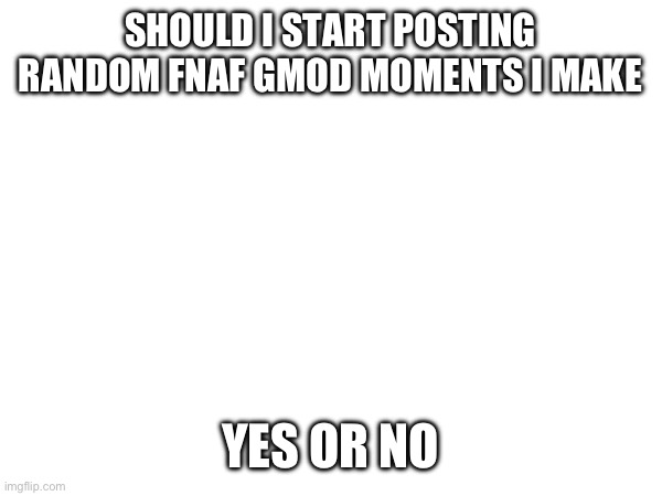 Should I? | SHOULD I START POSTING RANDOM FNAF GMOD MOMENTS I MAKE; YES OR NO | image tagged in fnaf | made w/ Imgflip meme maker
