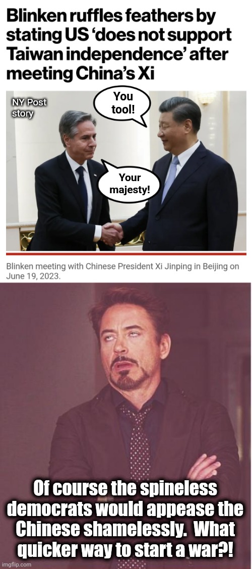 Appeasement is the opposite of deterrence | You
tool! NY Post
story; Your
majesty! Of course the spineless democrats would appease the
Chinese shamelessly.  What
quicker way to start a war?! | image tagged in memes,face you make robert downey jr,blinken,joe biden,appeasement,cowards | made w/ Imgflip meme maker