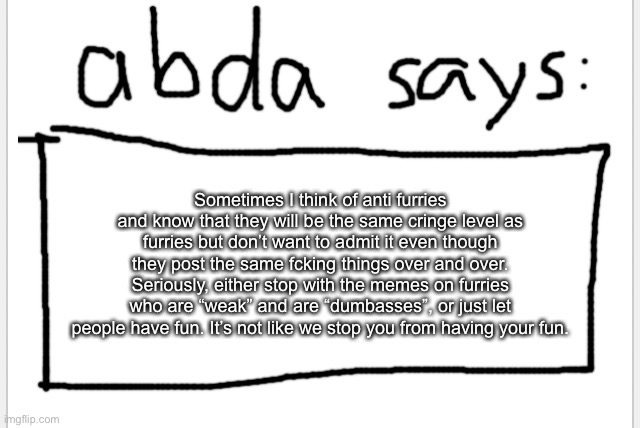 it’s getting out of hand to the point where they forgot that they are not invincible in the law or life | Sometimes I think of anti furries and know that they will be the same cringe level as furries but don’t want to admit it even though they post the same fcking things over and over. Seriously, either stop with the memes on furries who are “weak” and are “dumbasses”, or just let people have fun. It’s not like we stop you from having your fun. | image tagged in anotherbadlydrawnaxolotl s announcement temp | made w/ Imgflip meme maker