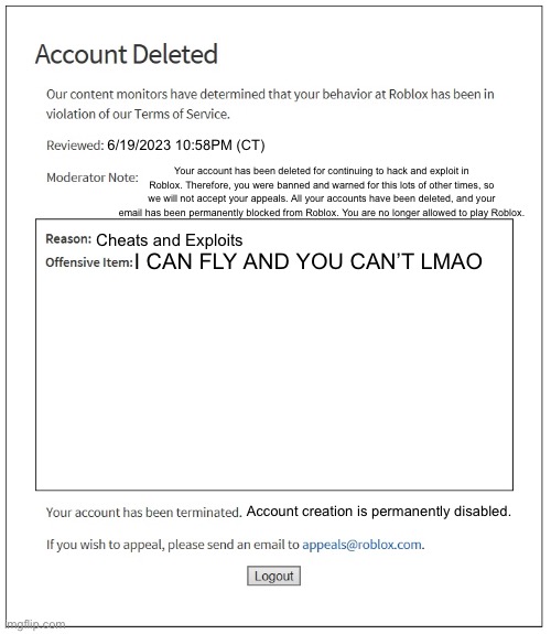 banned from ROBLOX | 6/19/2023 10:58PM (CT); Your account has been deleted for continuing to hack and exploit in Roblox. Therefore, you were banned and warned for this lots of other times, so we will not accept your appeals. All your accounts have been deleted, and your email has been permanently blocked from Roblox. You are no longer allowed to play Roblox. Cheats and Exploits; I CAN FLY AND YOU CAN’T LMAO; Account creation is permanently disabled. | image tagged in banned from roblox | made w/ Imgflip meme maker