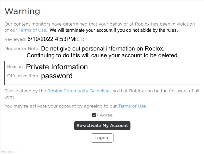 This is why when you say “password” in Roblox it tags it | We will terminate your account if you do not abide by the rules. 6/19/2022 4:53PM; Do not give out personal information on Roblox. Continuing to do this will cause your account to be deleted. Private Information; password | image tagged in banned from roblox,roblox meme,password,private | made w/ Imgflip meme maker