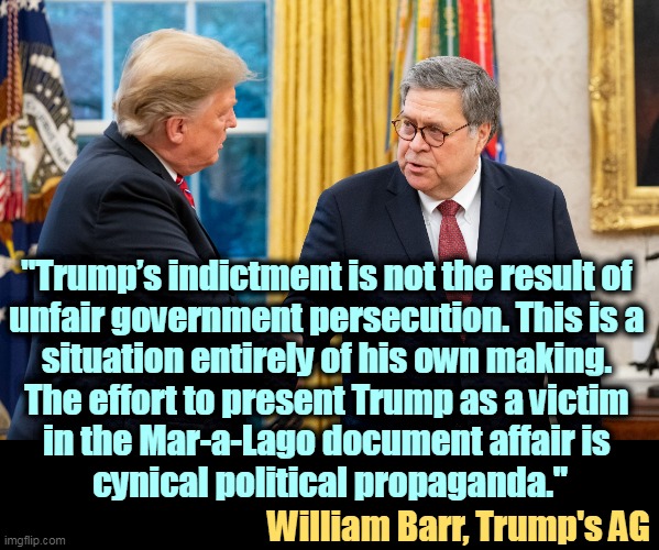 But his boxes! | "Trump’s indictment is not the result of 
unfair government persecution. This is a 
situation entirely of his own making. 
The effort to present Trump as a victim 
in the Mar-a-Lago document affair is 
cynical political propaganda."; William Barr, Trump's AG | image tagged in trump and barr,william barr,attorney general,trump,responsibility | made w/ Imgflip meme maker