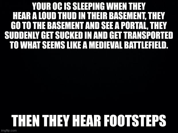 you oc does not need to use medieval weapons | YOUR OC IS SLEEPING WHEN THEY HEAR A LOUD THUD IN THEIR BASEMENT, THEY GO TO THE BASEMENT AND SEE A PORTAL, THEY SUDDENLY GET SUCKED IN AND GET TRANSPORTED TO WHAT SEEMS LIKE A MEDIEVAL BATTLEFIELD. THEN THEY HEAR FOOTSTEPS | image tagged in black background | made w/ Imgflip meme maker