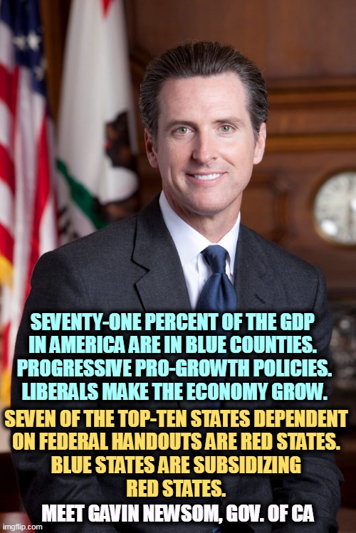 Progressives make the economy grow. Red states are dependent on federal handouts. | SEVENTY-ONE PERCENT OF THE GDP 
IN AMERICA ARE IN BLUE COUNTIES. 
PROGRESSIVE PRO-GROWTH POLICIES.
LIBERALS MAKE THE ECONOMY GROW. SEVEN OF THE TOP-TEN STATES DEPENDENT 
ON FEDERAL HANDOUTS ARE RED STATES. 

BLUE STATES ARE SUBSIDIZING 
RED STATES. MEET GAVIN NEWSOM, GOV. OF CA | made w/ Imgflip meme maker