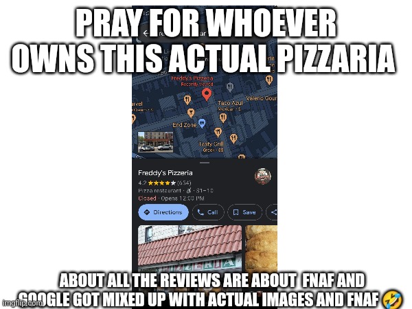 FNAF irl??!?!!!!1!1!!!1 | PRAY FOR WHOEVER OWNS THIS ACTUAL PIZZARIA; ABOUT ALL THE REVIEWS ARE ABOUT  FNAF AND GOOGLE GOT MIXED UP WITH ACTUAL IMAGES AND FNAF 🤣 | image tagged in fnaf pizzaria,google,google maps,fnaf in real life,fnaf real,haha this is funny help me | made w/ Imgflip meme maker