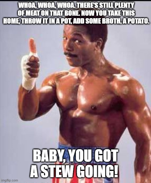 Apollo creed | WHOA, WHOA, WHOA. THERE'S STILL PLENTY OF MEAT ON THAT BONE. NOW YOU TAKE THIS HOME, THROW IT IN A POT, ADD SOME BROTH, A POTATO. BABY, YOU GOT A STEW GOING! | image tagged in apollo creed | made w/ Imgflip meme maker