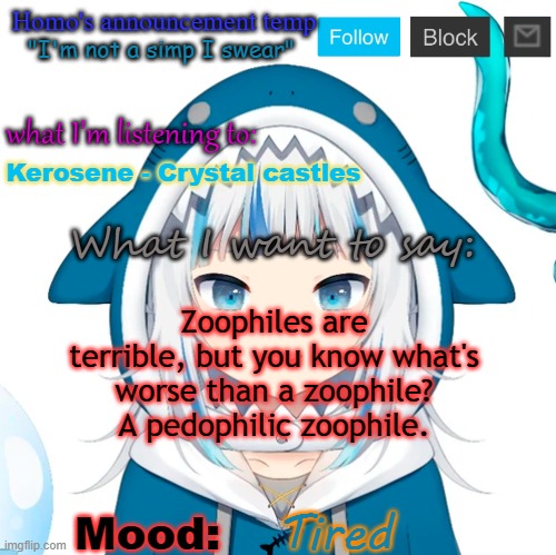 Homo's Gawr Gura-themed temp | Kerosene - Crystal castles; Zoophiles are terrible, but you know what's worse than a zoophile? A pedophilic zoophile. Tired | image tagged in homo's gawr gura-themed temp | made w/ Imgflip meme maker