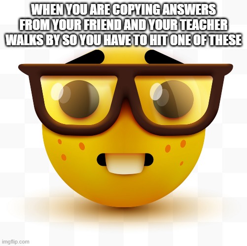 Nerd emoji | WHEN YOU ARE COPYING ANSWERS FROM YOUR FRIEND AND YOUR TEACHER WALKS BY SO YOU HAVE TO HIT ONE OF THESE | image tagged in nerd emoji | made w/ Imgflip meme maker