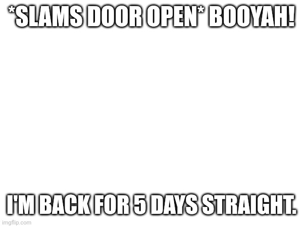 *SLAMS DOOR OPEN* BOOYAH! I'M BACK FOR 5 DAYS STRAIGHT. | made w/ Imgflip meme maker