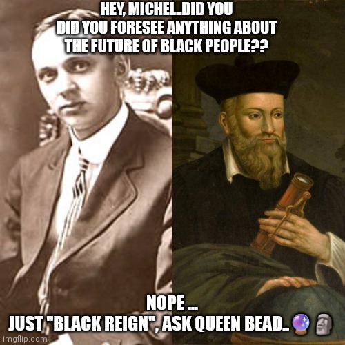 Nostradamus Cayce | HEY, MICHEL..DID YOU DID YOU FORESEE ANYTHING ABOUT THE FUTURE OF BLACK PEOPLE?? NOPE ...
JUST "BLACK REIGN", ASK QUEEN BEAD..🔮🗿 | image tagged in nostradamus | made w/ Imgflip meme maker