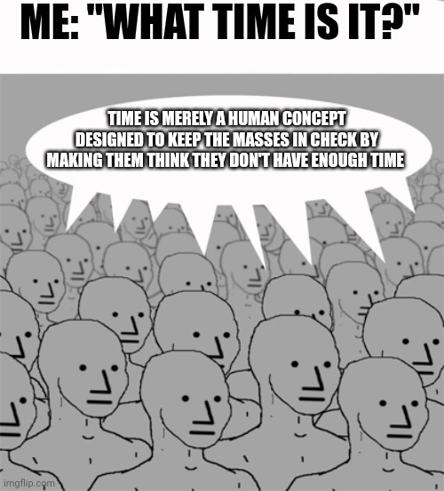 Time is merely a concept | ME: "WHAT TIME IS IT?"; TIME IS MERELY A HUMAN CONCEPT DESIGNED TO KEEP THE MASSES IN CHECK BY MAKING THEM THINK THEY DON'T HAVE ENOUGH TIME | image tagged in npcprogramscreed | made w/ Imgflip meme maker