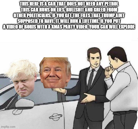 . | THIS HERE IS A CAR THAT DOES NOT NEED ANY PETROL
THIS CAR RUNS ON LIES, BULLSHIT AND GREED FROM OTHER POLITICIANS. IF YOU GET THE FILES THAT TRUMP AINT SUPPOSED TO HAVE, IT WILL RUN A LIFETIME. IF YOU PUT A VIDEO OF BORIS WITH A XMAS PARTY VIDEO, YOUR CAR WILL EXPLODE | image tagged in car salesman slaps roof of car | made w/ Imgflip meme maker