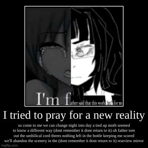 I tried to pray for a new reality | so come to me we can change night into day a tied up moth seemed to know a different way (dont remember  | image tagged in funny,demotivationals | made w/ Imgflip demotivational maker