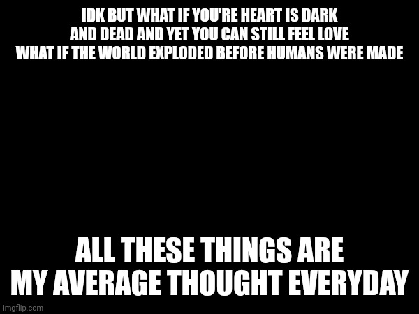 What if? | IDK BUT WHAT IF YOU'RE HEART IS DARK AND DEAD AND YET YOU CAN STILL FEEL LOVE WHAT IF THE WORLD EXPLODED BEFORE HUMANS WERE MADE; ALL THESE THINGS ARE MY AVERAGE THOUGHT EVERYDAY | image tagged in what if,deep thoughts,unknown | made w/ Imgflip meme maker