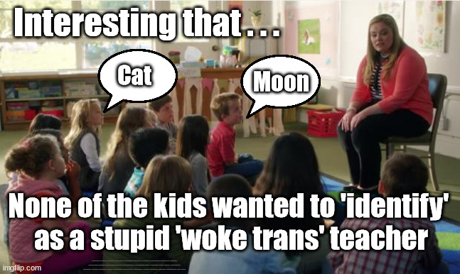 Children Identify as Cat Moon - Woke nonsense | Interesting that . . . Moon; Cat; None of the kids wanted to 'identify' 
as a stupid 'woke trans' teacher; #STARMEROUT #LABOUR #JONLANSMAN #WEARECORBYN #KEIRSTARMER #DIANEABBOTT #MCDONNELL #CULTOFCORBYN #LABOURISDEAD #MOMENTUM #LABOURRACISM #SOCIALISTSUNDAY #NEVERVOTELABOUR #SOCIALISTANYDAY #ANTISEMITISM #SAVILE #SAVILEGATE #PAEDO #WORBOYS #GROOMINGGANGS #PAEDOPHILE #BEERGATE #DURHAMGATE #RAYNER #ANGELARAYNER #BASICINSTINCT #SHARONSTONE #BEERGATE #DURHAMGATE #CURRYGATE #STARMERRESIGN #WOKE #TRANS | image tagged in labourisdead,starmerout getstarmerout,trans woke identify | made w/ Imgflip meme maker