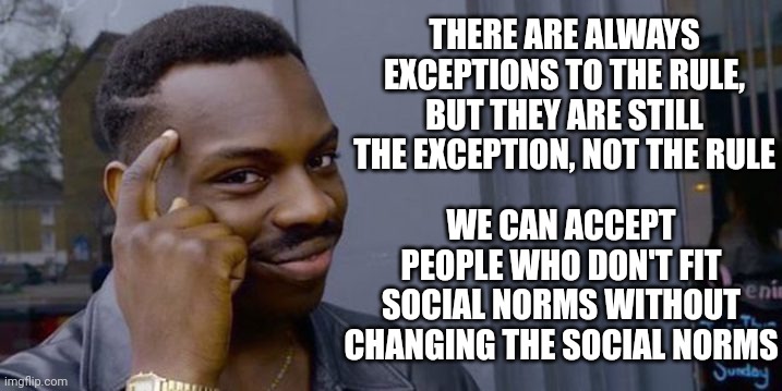 Point to head  | THERE ARE ALWAYS EXCEPTIONS TO THE RULE, BUT THEY ARE STILL THE EXCEPTION, NOT THE RULE; WE CAN ACCEPT PEOPLE WHO DON'T FIT SOCIAL NORMS WITHOUT CHANGING THE SOCIAL NORMS | image tagged in point to head | made w/ Imgflip meme maker