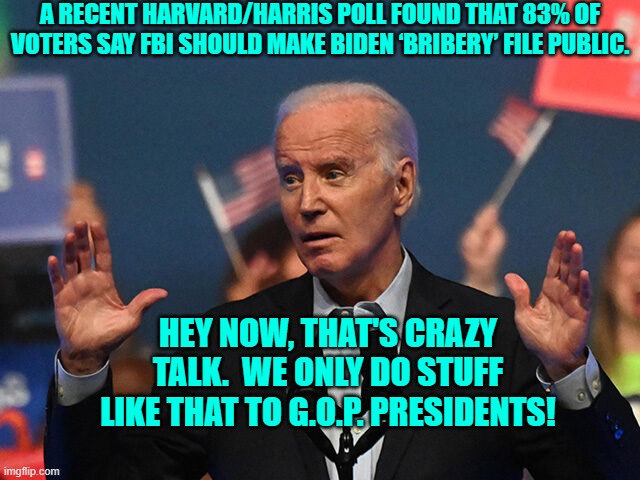 Can you say Two Tier Justice System?  I thought you could! | A RECENT HARVARD/HARRIS POLL FOUND THAT 83% OF VOTERS SAY FBI SHOULD MAKE BIDEN ‘BRIBERY’ FILE PUBLIC. HEY NOW, THAT'S CRAZY TALK.  WE ONLY DO STUFF LIKE THAT TO G.O.P. PRESIDENTS! | image tagged in truth | made w/ Imgflip meme maker